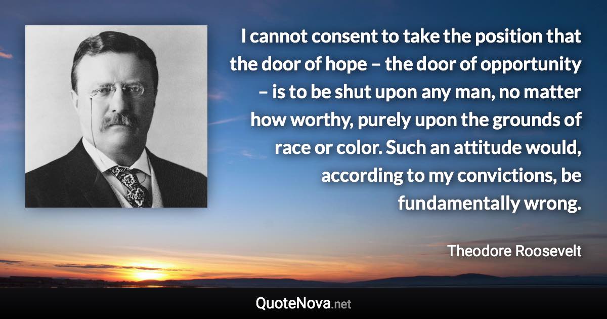 I cannot consent to take the position that the door of hope – the door of opportunity – is to be shut upon any man, no matter how worthy, purely upon the grounds of race or color. Such an attitude would, according to my convictions, be fundamentally wrong. - Theodore Roosevelt quote