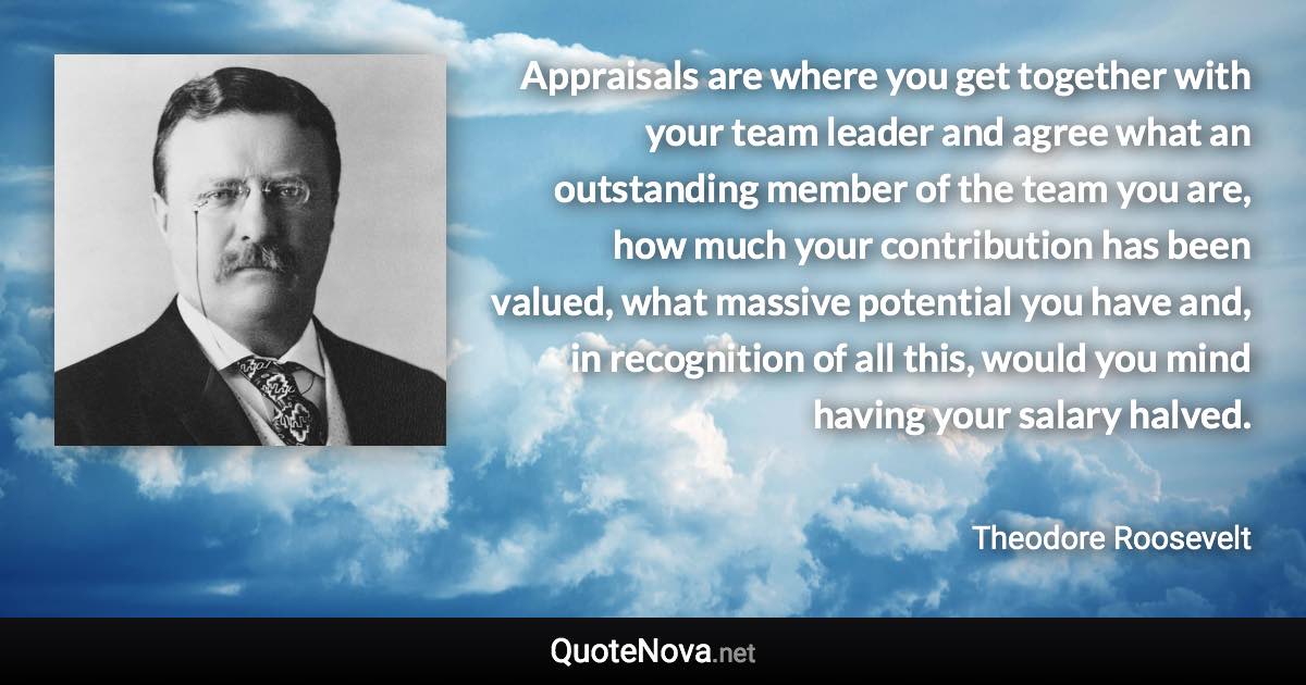 Appraisals are where you get together with your team leader and agree what an outstanding member of the team you are, how much your contribution has been valued, what massive potential you have and, in recognition of all this, would you mind having your salary halved. - Theodore Roosevelt quote