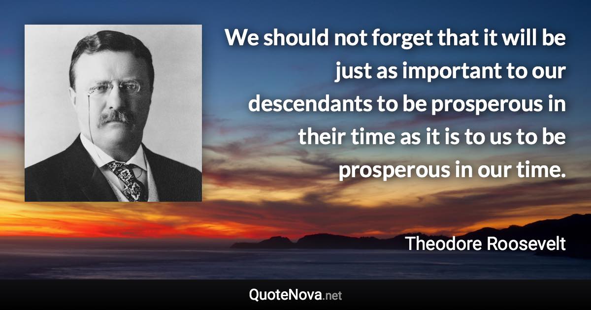 We should not forget that it will be just as important to our descendants to be prosperous in their time as it is to us to be prosperous in our time. - Theodore Roosevelt quote