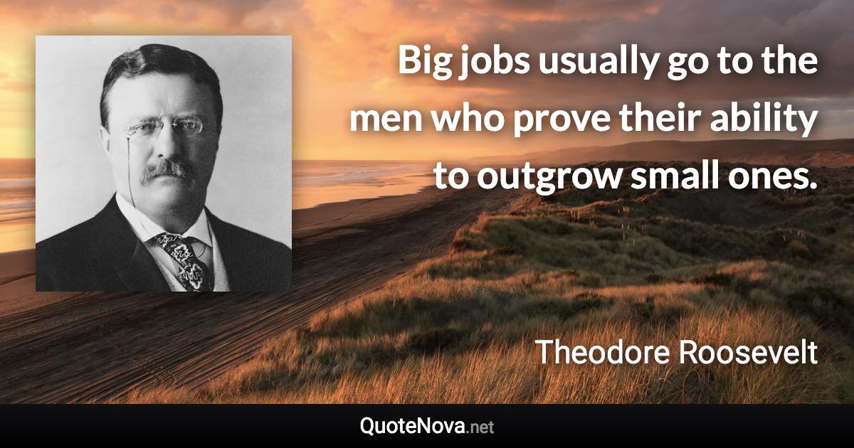 Big jobs usually go to the men who prove their ability to outgrow small ones. - Theodore Roosevelt quote