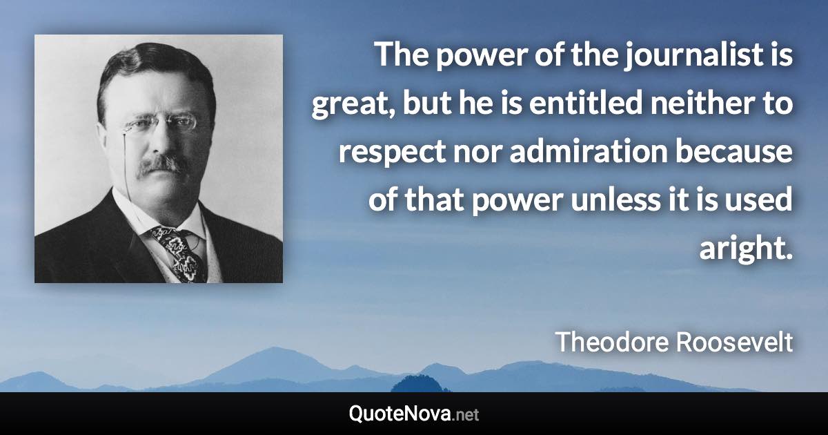 The power of the journalist is great, but he is entitled neither to respect nor admiration because of that power unless it is used aright. - Theodore Roosevelt quote