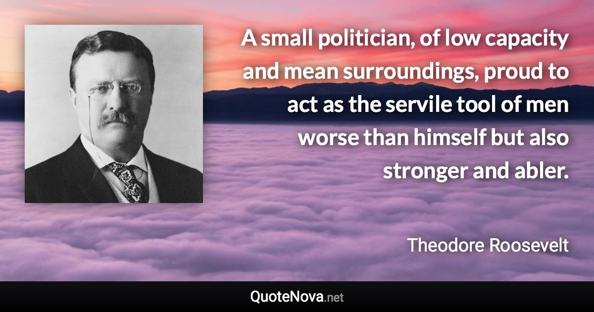 A small politician, of low capacity and mean surroundings, proud to act as the servile tool of men worse than himself but also stronger and abler. - Theodore Roosevelt quote