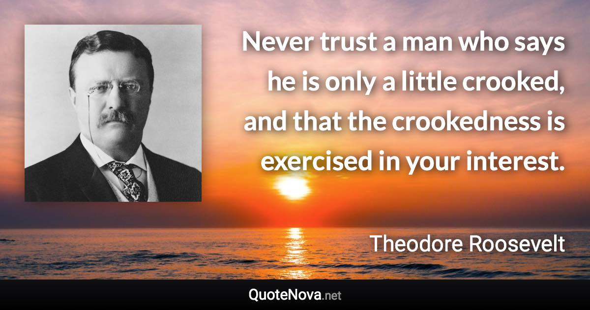 Never trust a man who says he is only a little crooked, and that the crookedness is exercised in your interest. - Theodore Roosevelt quote