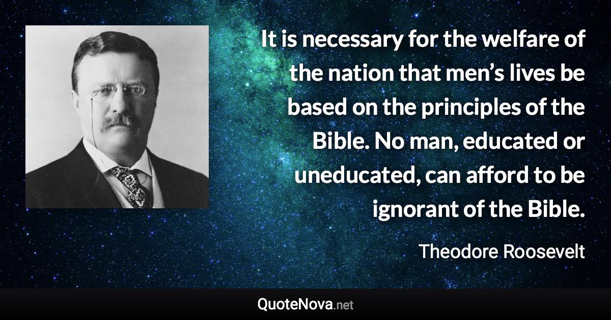 It is necessary for the welfare of the nation that men’s lives be based on the principles of the Bible. No man, educated or uneducated, can afford to be ignorant of the Bible. - Theodore Roosevelt quote