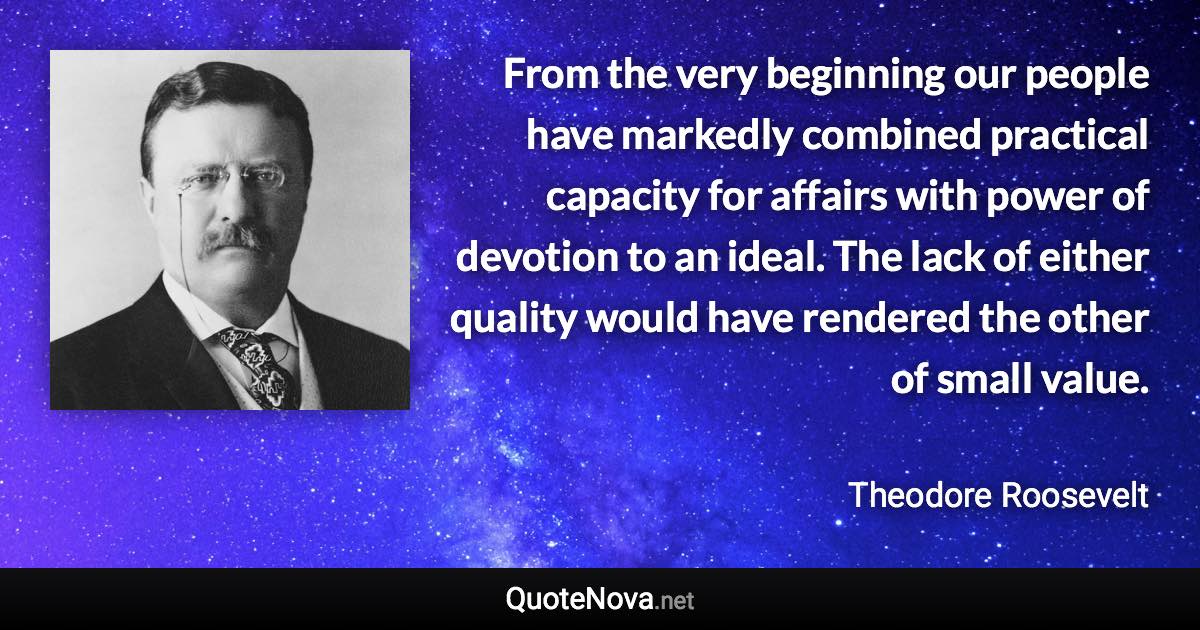 From the very beginning our people have markedly combined practical capacity for affairs with power of devotion to an ideal. The lack of either quality would have rendered the other of small value. - Theodore Roosevelt quote