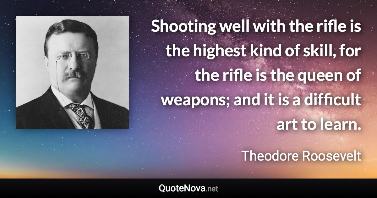 Shooting well with the rifle is the highest kind of skill, for the rifle is the queen of weapons; and it is a difficult art to learn. - Theodore Roosevelt quote