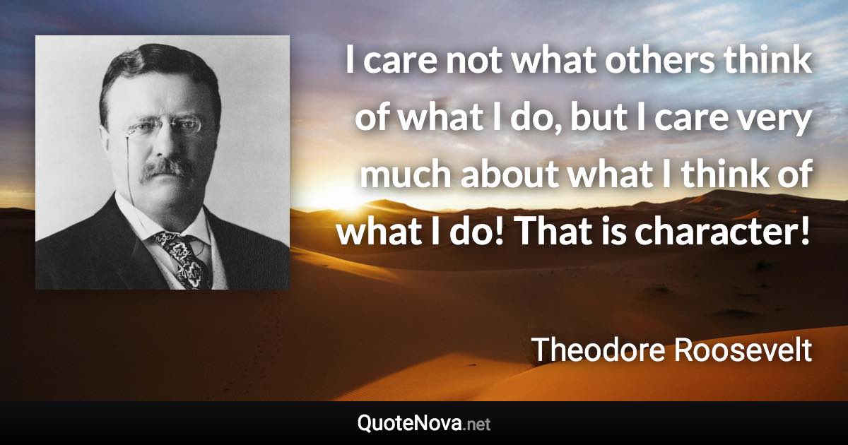 I care not what others think of what I do, but I care very much about what I think of what I do! That is character! - Theodore Roosevelt quote