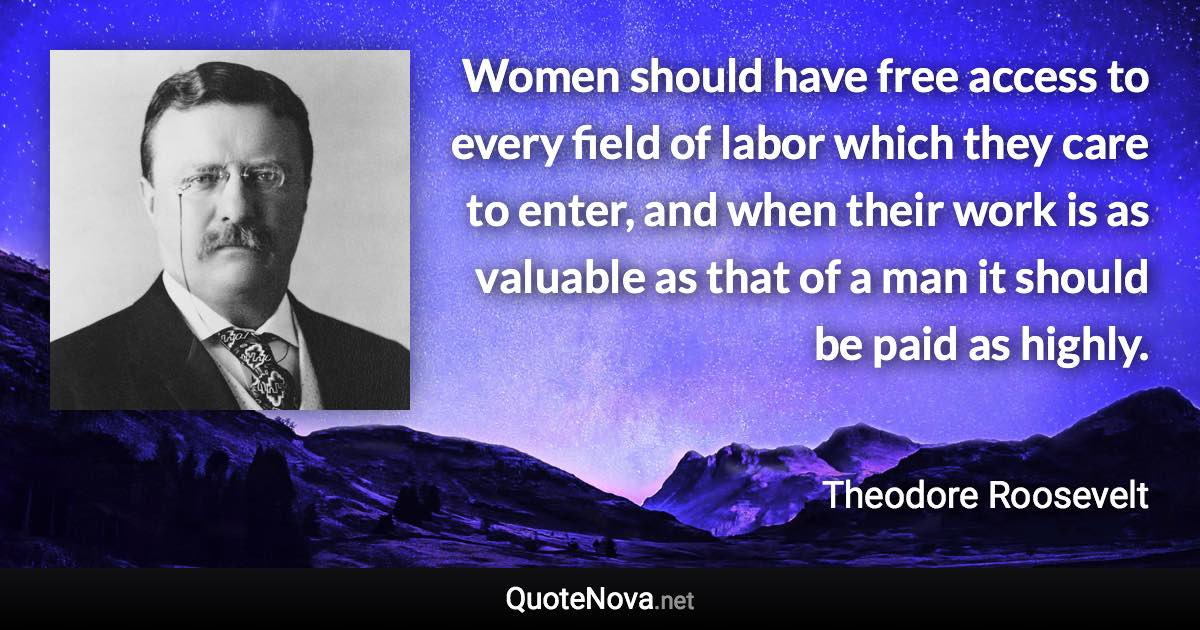 Women should have free access to every field of labor which they care to enter, and when their work is as valuable as that of a man it should be paid as highly. - Theodore Roosevelt quote