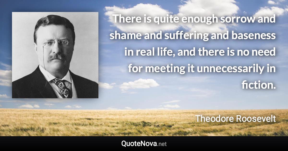 There is quite enough sorrow and shame and suffering and baseness in real life, and there is no need for meeting it unnecessarily in fiction. - Theodore Roosevelt quote