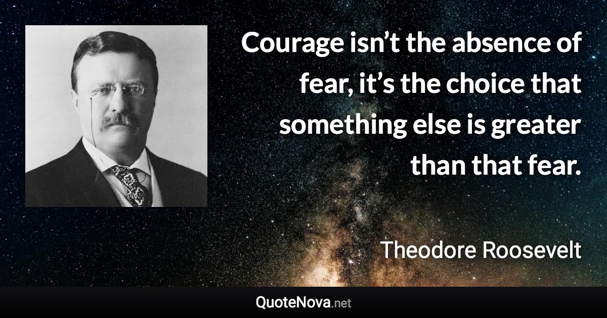 Courage isn’t the absence of fear, it’s the choice that something else is greater than that fear. - Theodore Roosevelt quote