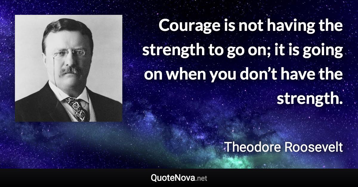 Courage is not having the strength to go on; it is going on when you don’t have the strength. - Theodore Roosevelt quote