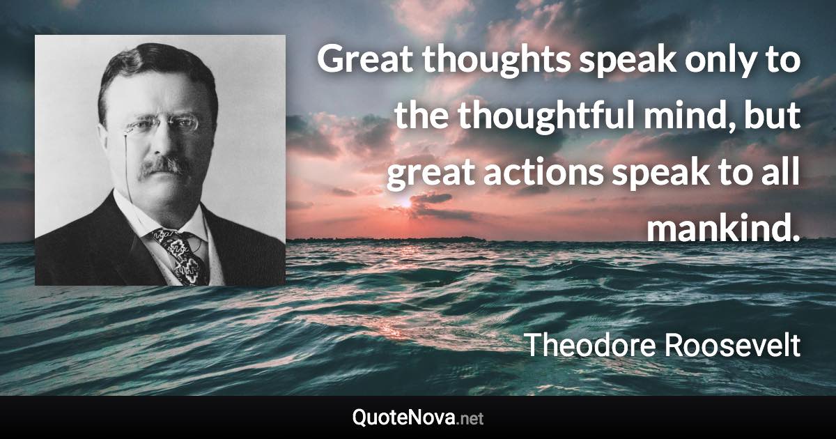 Great thoughts speak only to the thoughtful mind, but great actions speak to all mankind. - Theodore Roosevelt quote