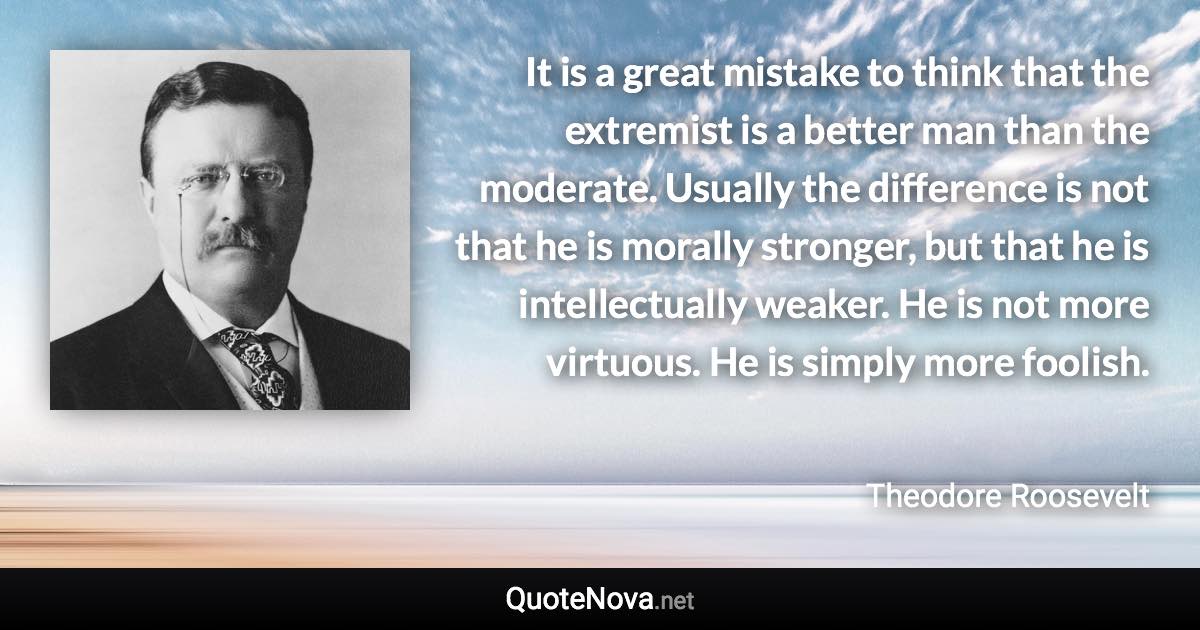 It is a great mistake to think that the extremist is a better man than the moderate. Usually the difference is not that he is morally stronger, but that he is intellectually weaker. He is not more virtuous. He is simply more foolish. - Theodore Roosevelt quote