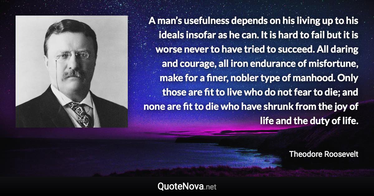 A man’s usefulness depends on his living up to his ideals insofar as he can. It is hard to fail but it is worse never to have tried to succeed. All daring and courage, all iron endurance of misfortune, make for a finer, nobler type of manhood. Only those are fit to live who do not fear to die; and none are fit to die who have shrunk from the joy of life and the duty of life. - Theodore Roosevelt quote