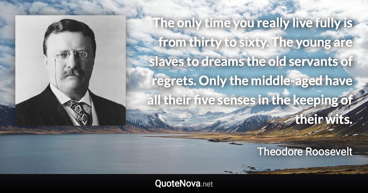 The only time you really live fully is from thirty to sixty. The young are slaves to dreams the old servants of regrets. Only the middle-aged have all their five senses in the keeping of their wits. - Theodore Roosevelt quote