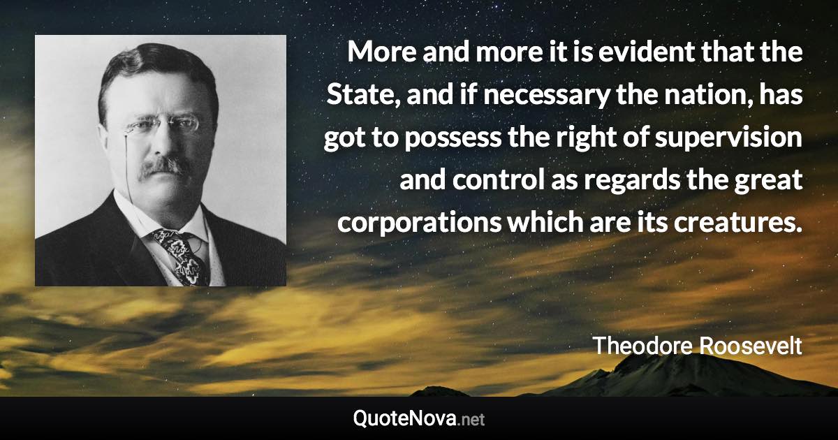 More and more it is evident that the State, and if necessary the nation, has got to possess the right of supervision and control as regards the great corporations which are its creatures. - Theodore Roosevelt quote