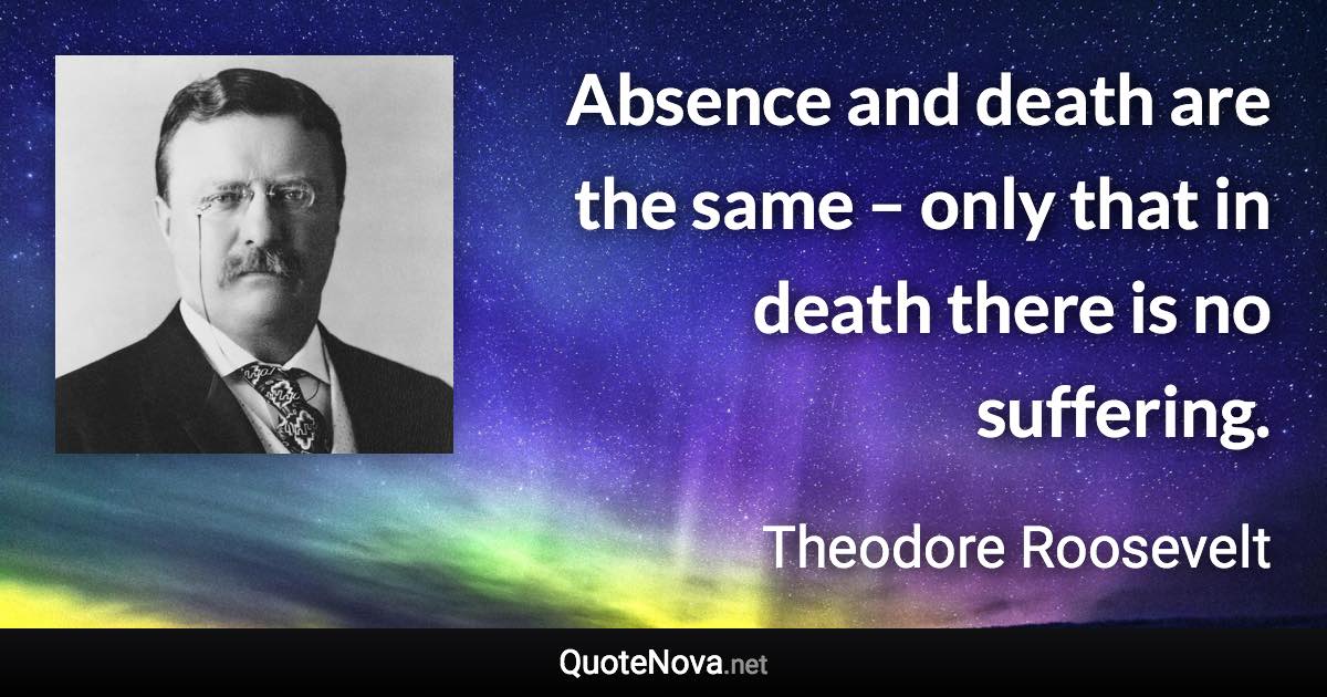 Absence and death are the same – only that in death there is no suffering. - Theodore Roosevelt quote