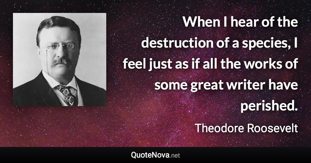 When I hear of the destruction of a species, I feel just as if all the works of some great writer have perished. - Theodore Roosevelt quote