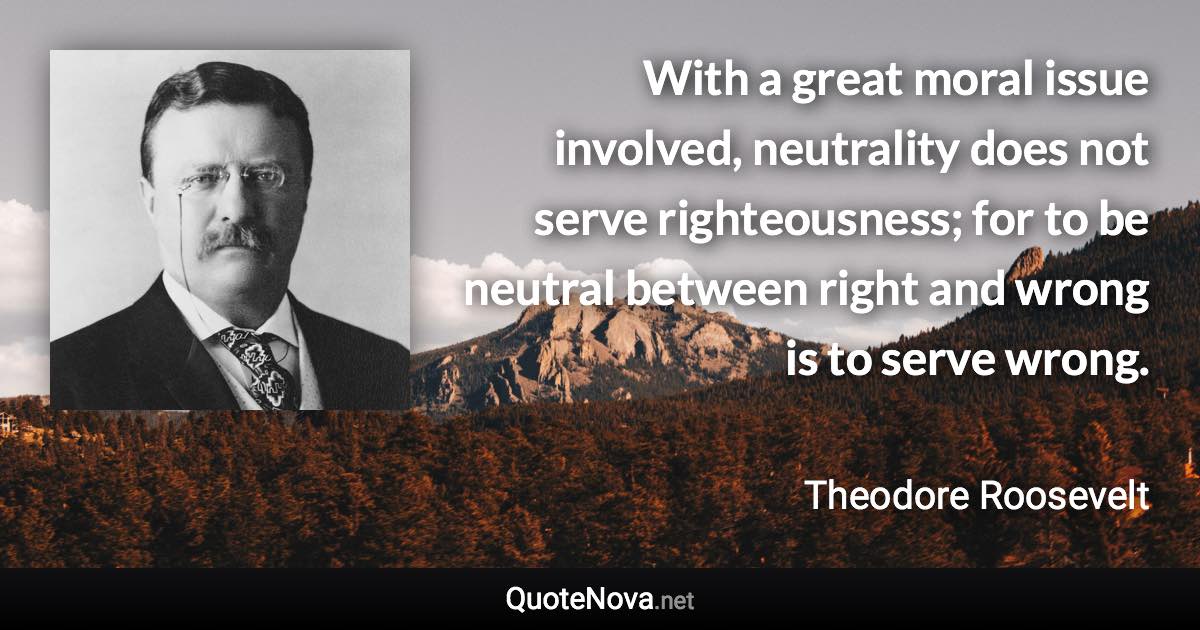 With a great moral issue involved, neutrality does not serve righteousness; for to be neutral between right and wrong is to serve wrong. - Theodore Roosevelt quote