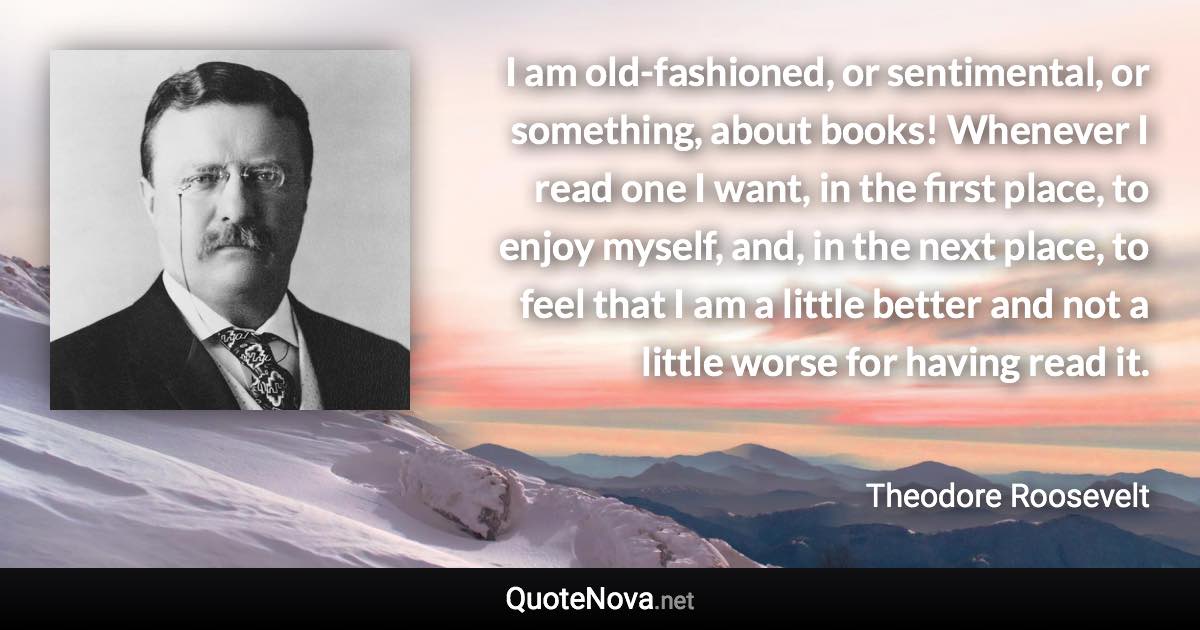 I am old-fashioned, or sentimental, or something, about books! Whenever I read one I want, in the first place, to enjoy myself, and, in the next place, to feel that I am a little better and not a little worse for having read it. - Theodore Roosevelt quote