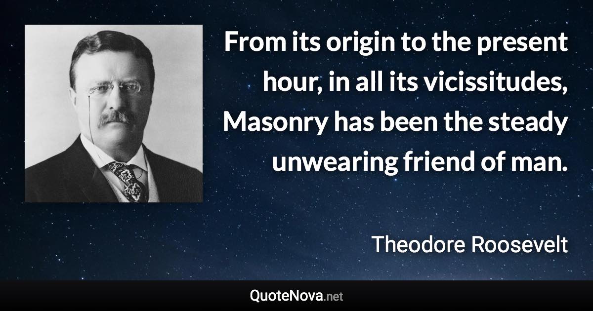 From its origin to the present hour, in all its vicissitudes, Masonry has been the steady unwearing friend of man. - Theodore Roosevelt quote