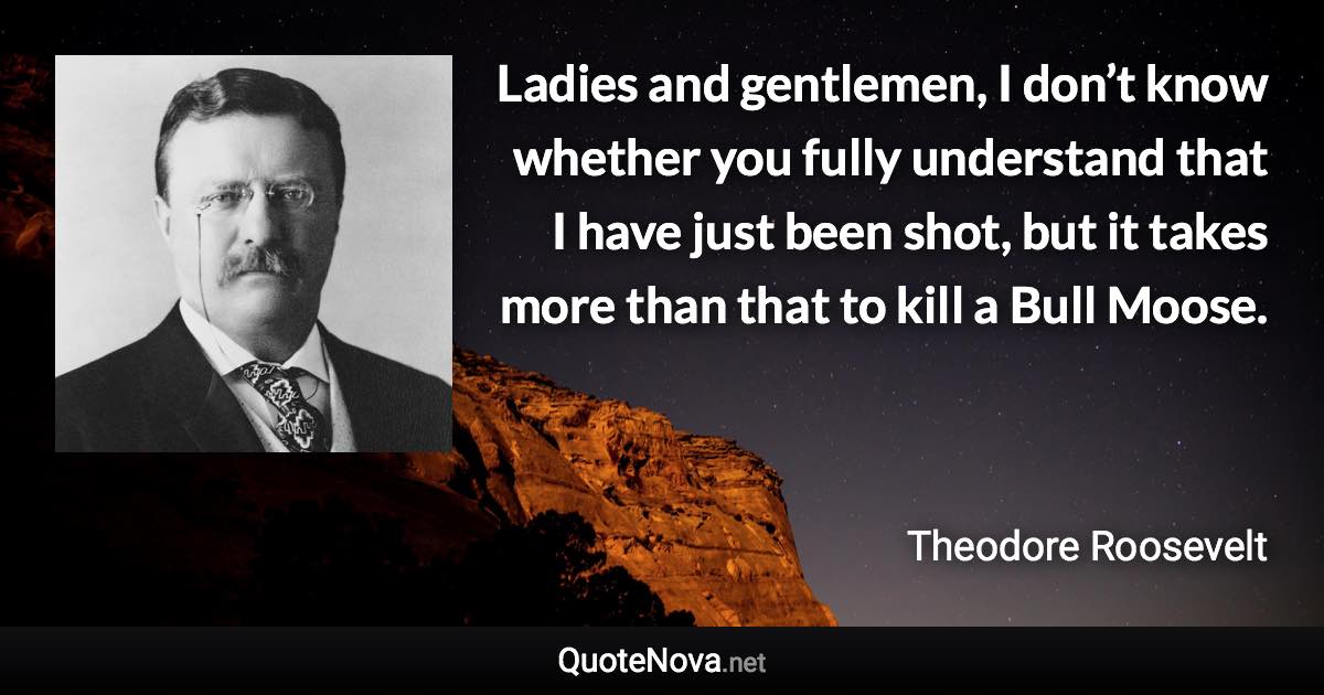 Ladies and gentlemen, I don’t know whether you fully understand that I have just been shot, but it takes more than that to kill a Bull Moose. - Theodore Roosevelt quote