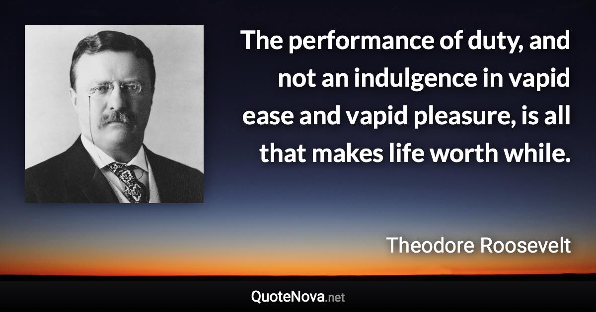 The performance of duty, and not an indulgence in vapid ease and vapid pleasure, is all that makes life worth while. - Theodore Roosevelt quote