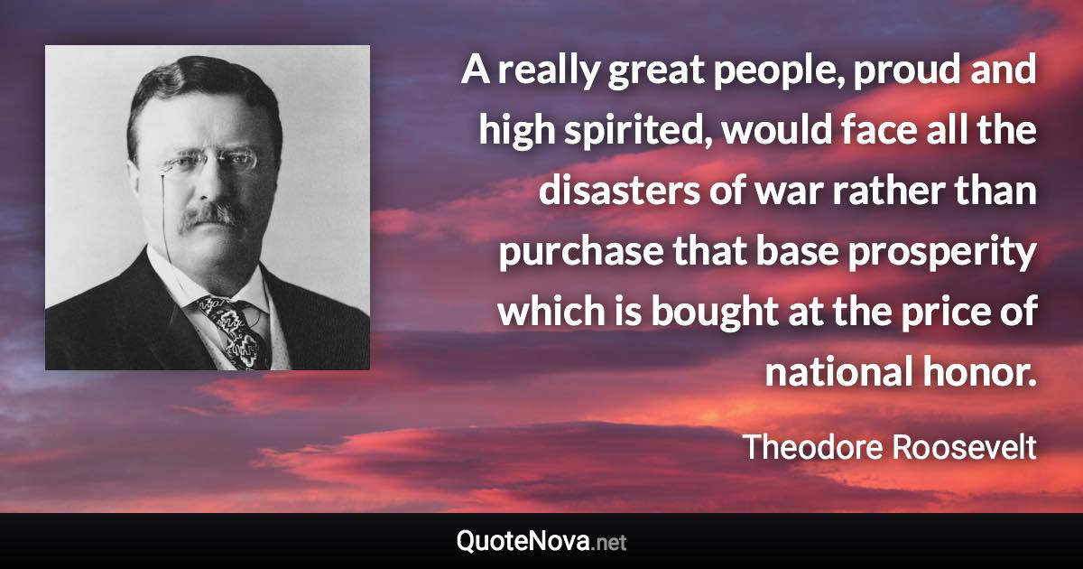 A really great people, proud and high spirited, would face all the disasters of war rather than purchase that base prosperity which is bought at the price of national honor. - Theodore Roosevelt quote