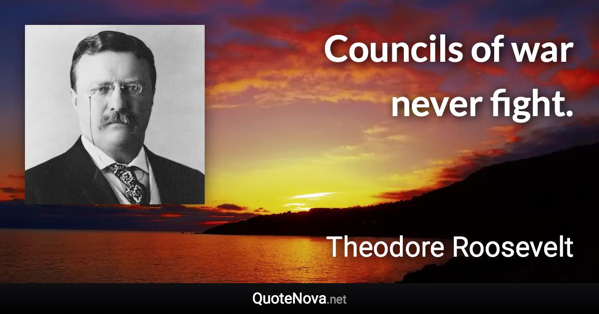 Councils of war never fight. - Theodore Roosevelt quote