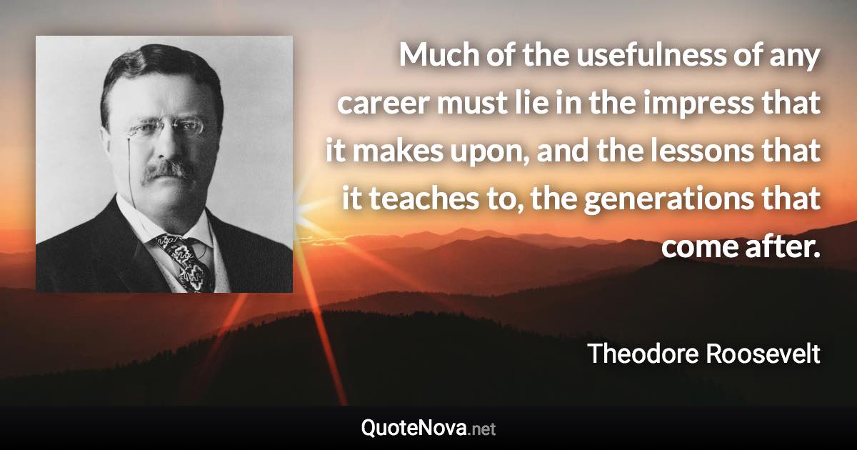 Much of the usefulness of any career must lie in the impress that it makes upon, and the lessons that it teaches to, the generations that come after. - Theodore Roosevelt quote