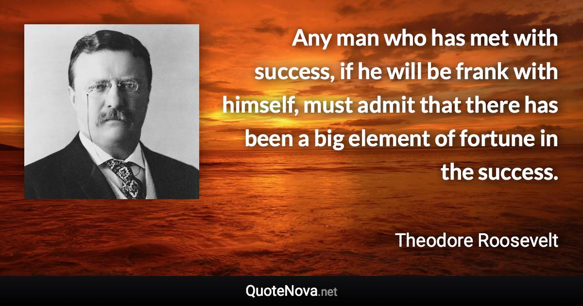 Any man who has met with success, if he will be frank with himself, must admit that there has been a big element of fortune in the success. - Theodore Roosevelt quote