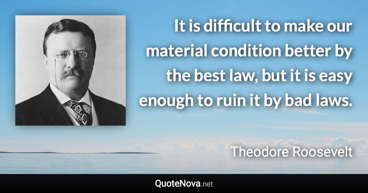 It is difficult to make our material condition better by the best law, but it is easy enough to ruin it by bad laws. - Theodore Roosevelt quote