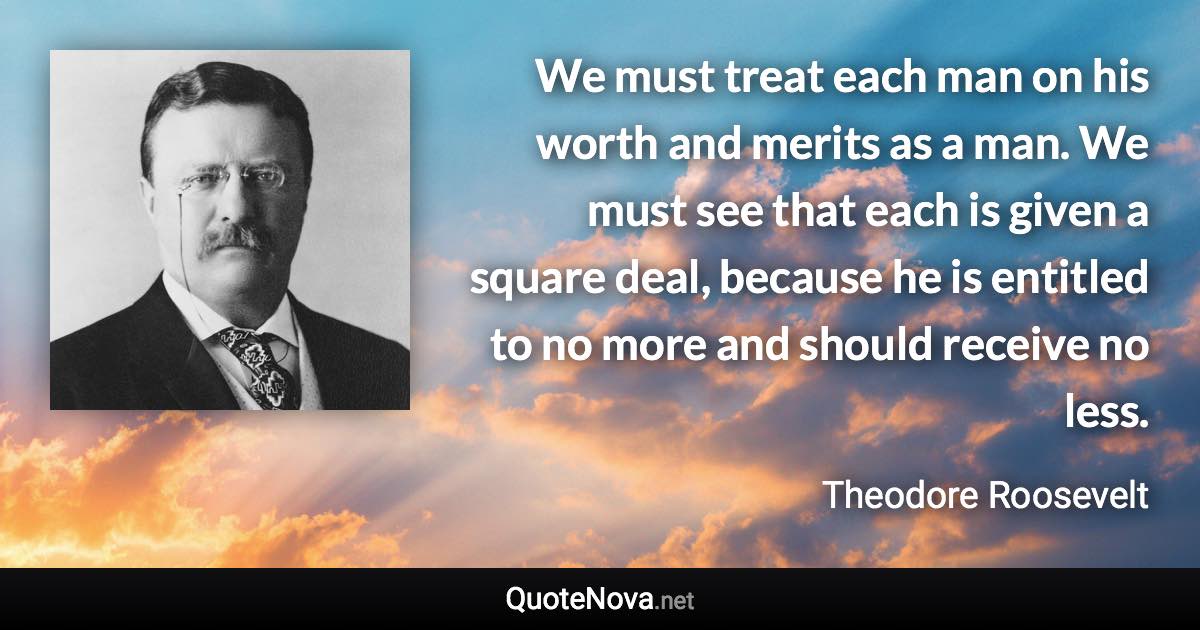 We must treat each man on his worth and merits as a man. We must see that each is given a square deal, because he is entitled to no more and should receive no less. - Theodore Roosevelt quote