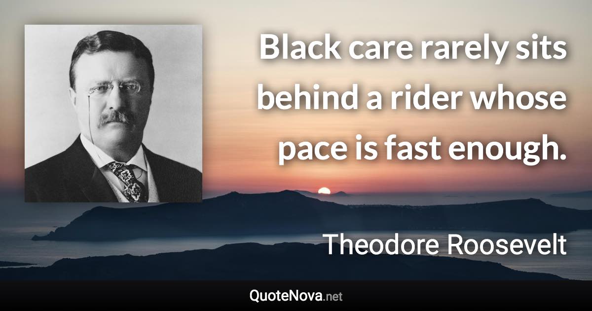 Black care rarely sits behind a rider whose pace is fast enough. - Theodore Roosevelt quote