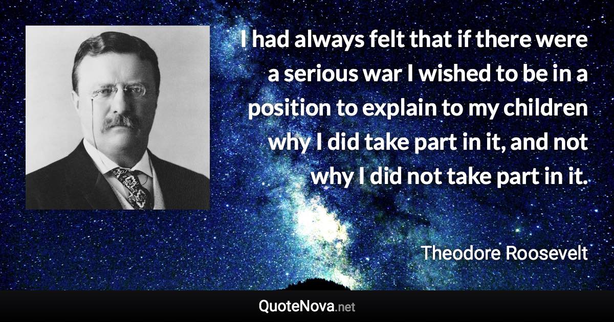 I had always felt that if there were a serious war I wished to be in a position to explain to my children why I did take part in it, and not why I did not take part in it. - Theodore Roosevelt quote