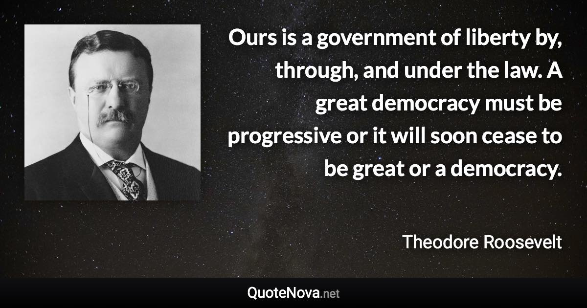 Ours is a government of liberty by, through, and under the law. A great democracy must be progressive or it will soon cease to be great or a democracy. - Theodore Roosevelt quote