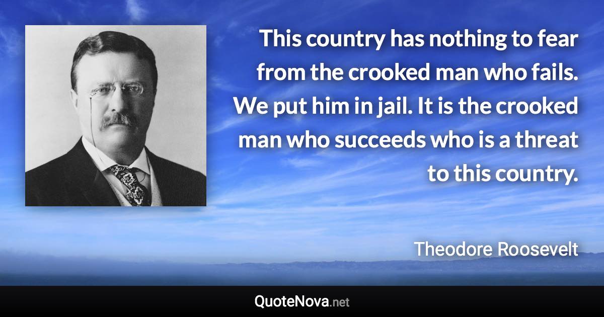 This country has nothing to fear from the crooked man who fails. We put him in jail. It is the crooked man who succeeds who is a threat to this country. - Theodore Roosevelt quote