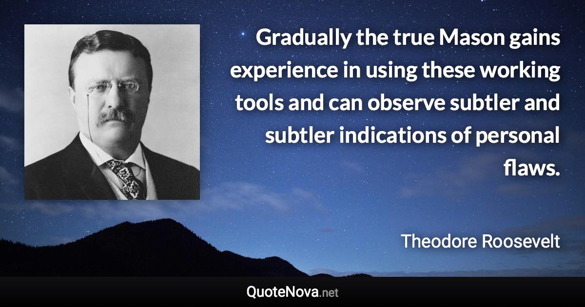 Gradually the true Mason gains experience in using these working tools and can observe subtler and subtler indications of personal flaws. - Theodore Roosevelt quote