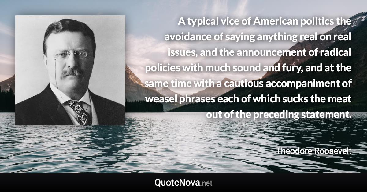 A typical vice of American politics the avoidance of saying anything real on real issues, and the announcement of radical policies with much sound and fury, and at the same time with a cautious accompaniment of weasel phrases each of which sucks the meat out of the preceding statement. - Theodore Roosevelt quote