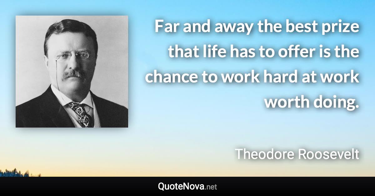 Far and away the best prize that life has to offer is the chance to work hard at work worth doing. - Theodore Roosevelt quote