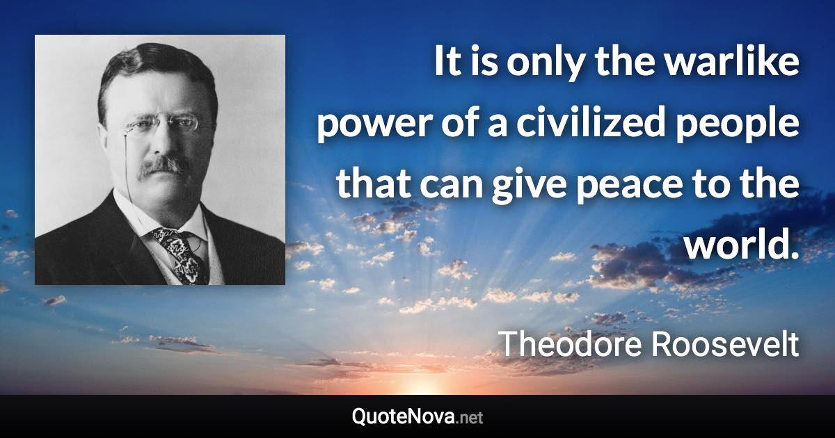 It is only the warlike power of a civilized people that can give peace to the world. - Theodore Roosevelt quote