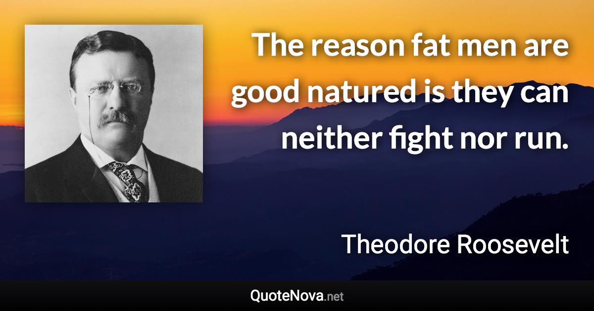 The reason fat men are good natured is they can neither fight nor run. - Theodore Roosevelt quote