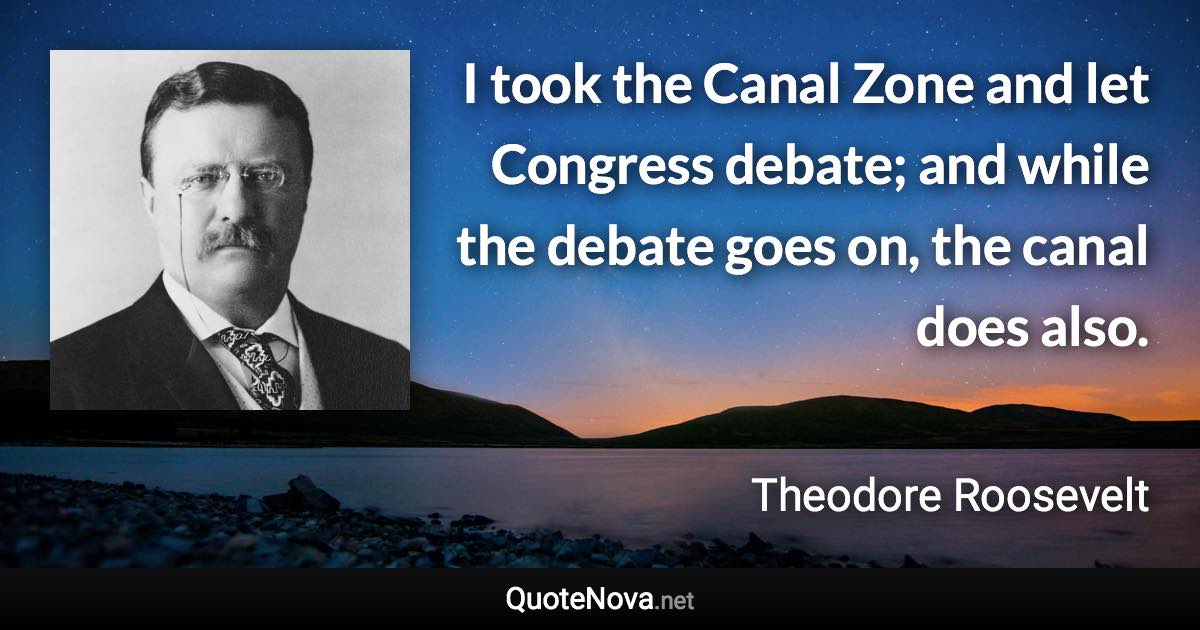 I took the Canal Zone and let Congress debate; and while the debate goes on, the canal does also. - Theodore Roosevelt quote