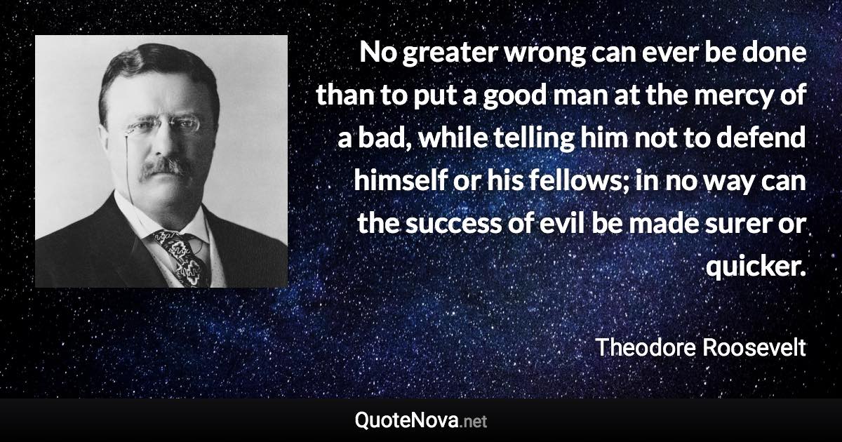 No greater wrong can ever be done than to put a good man at the mercy of a bad, while telling him not to defend himself or his fellows; in no way can the success of evil be made surer or quicker. - Theodore Roosevelt quote