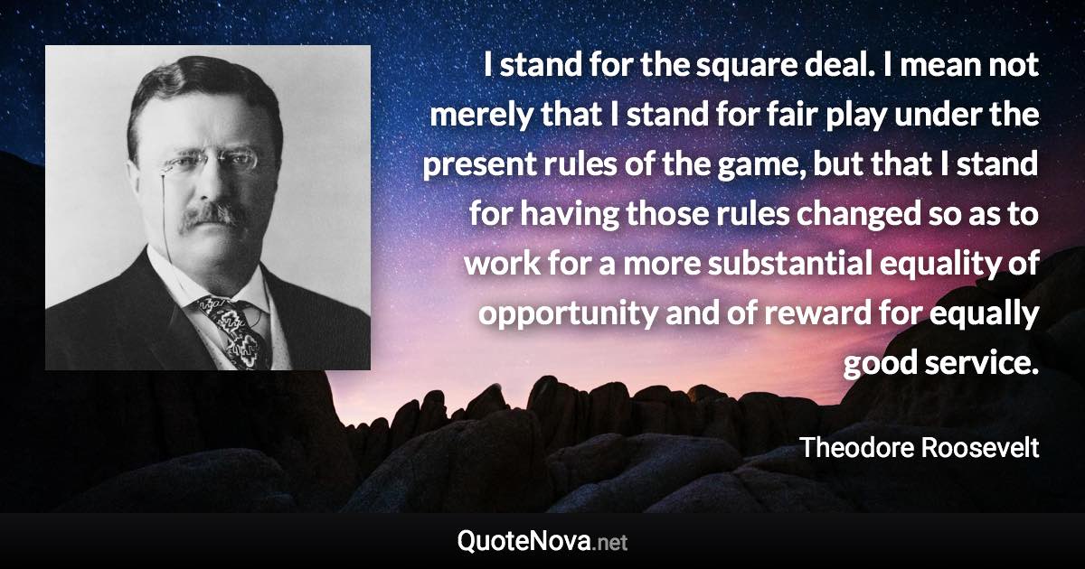 I stand for the square deal. I mean not merely that I stand for fair play under the present rules of the game, but that I stand for having those rules changed so as to work for a more substantial equality of opportunity and of reward for equally good service. - Theodore Roosevelt quote