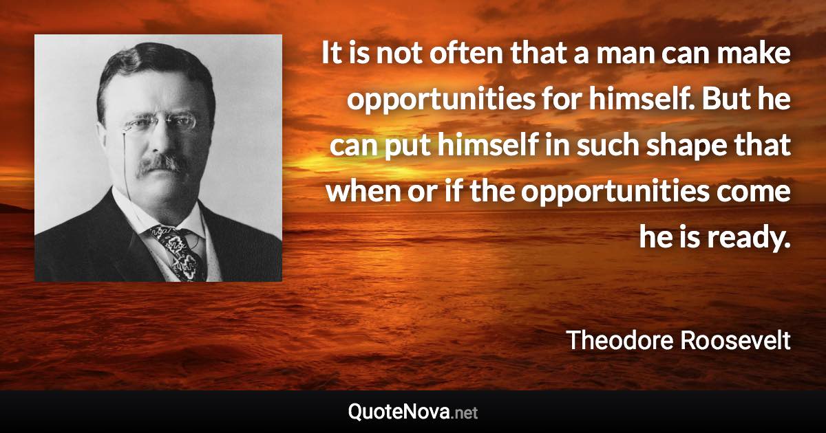 It is not often that a man can make opportunities for himself. But he can put himself in such shape that when or if the opportunities come he is ready. - Theodore Roosevelt quote