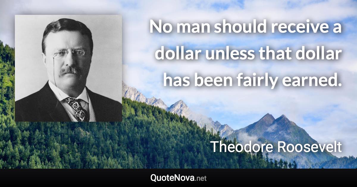 No man should receive a dollar unless that dollar has been fairly earned. - Theodore Roosevelt quote