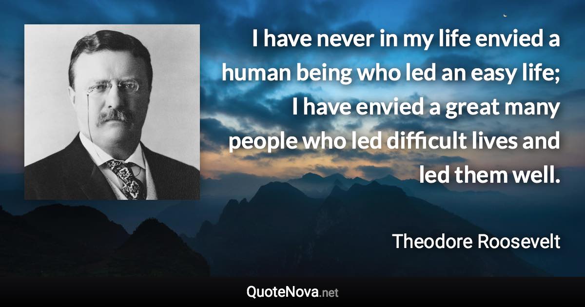 I have never in my life envied a human being who led an easy life; I have envied a great many people who led difficult lives and led them well. - Theodore Roosevelt quote