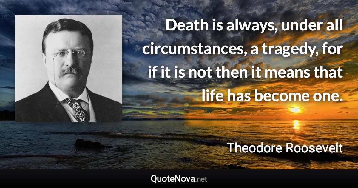 Death is always, under all circumstances, a tragedy, for if it is not then it means that life has become one. - Theodore Roosevelt quote