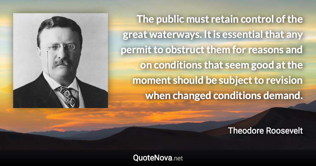 The public must retain control of the great waterways. It is essential that any permit to obstruct them for reasons and on conditions that seem good at the moment should be subject to revision when changed conditions demand. - Theodore Roosevelt quote